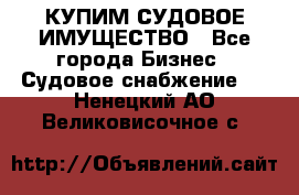 КУПИМ СУДОВОЕ ИМУЩЕСТВО - Все города Бизнес » Судовое снабжение   . Ненецкий АО,Великовисочное с.